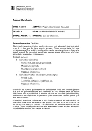 Generalitat de Catalunya
   Departament d’Ensenyament
   Institut Damià Campeny




Preparant l'avaluació


CURS: 4t d'ESO             ACTIVITAT: Preparació de la sessió d’avaluació

SESSIÓ: X                  OBJECTIU: Preparar la sessió d’avaluació.

DURADA APROX.: 1h          MATERIAL: Guió per a l’alumnat.



Desenvolupament de l’activitat:
El principal d’aquesta activitat és que l’opinió que es porti a la sessió sigui la de tot el
grup, i no tan sols la d’uns quants alumnes. Els/les representants del curs
confeccionaran al final un informe redactat i presentat correctament que es llegirà a la
sessió següent. És convenient que el tutor supervisi aquest informe per tal d’evitar
comentaris i apreciacions innecessàries.
Guió dels alumnes:
   5. Valoració de les matèries:
          Interès i motivació: actitud i participació.
          Metodologia i activitats.
          Nivell de comprensió: rendiment.
          Propostes dels alumnes.
   6. Valoració del nivell de relació i convivència del grup:
          Relació grupal.
          Assistència, participació, incidències, etc.
          Propostes dels alumnes.


Cal insistir als alumnes que l’informe que confeccionen ha de tenir un sentit general
que eviti les particularitzacions. Els problemes de cada matèria s’han de tractar
directament amb el professor de la mateixa. Per tant, les possibles (però inevitables)
referències a les assignatures es procuraran que s’insereixin en un marc general que
eviti les concrecions.
L’altra gran directriu de l’informe és la seva finalitat autocrítica: els alumnes han de
reflexionar també sobre les seves pròpies actituds i dificultats, sobre ells mateixos, de
tal manera que entenguin que una crítica inclou tant els elements negatius com els
positius. Creiem que és convenient descartar aquesta idea que els alumnes a la sessió
d’avaluació tan sols han de comentar problemes.




PAT de 4t d'ESO                                                                         114
 