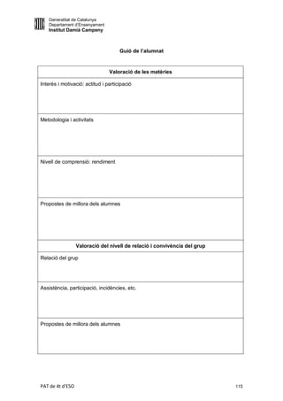 Generalitat de Catalunya
   Departament d’Ensenyament
   Institut Damià Campeny



                                     Guió de l’alumnat


                                Valoració de les matèries

Interès i motivació: actitud i participació




Metodologia i activitats




Nivell de comprensió: rendiment




Propostes de millora dels alumnes




                  Valoració del nivell de relació i convivència del grup

Relació del grup




Assistència, participació, incidències, etc.




Propostes de millora dels alumnes




PAT de 4t d'ESO                                                            115
 