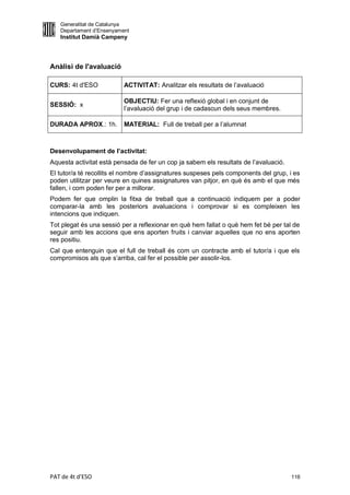 Generalitat de Catalunya
   Departament d’Ensenyament
   Institut Damià Campeny




Anàlisi de l'avaluació

CURS: 4t d'ESO            ACTIVITAT: Analitzar els resultats de l’avaluació

                          OBJECTIU: Fer una reflexió global i en conjunt de
SESSIÓ: x
                          l’avaluació del grup i de cadascun dels seus membres.

DURADA APROX.: 1h.        MATERIAL: Full de treball per a l’alumnat



Desenvolupament de l’activitat:
Aquesta activitat està pensada de fer un cop ja sabem els resultats de l’avaluació.
El tutor/a té recollits el nombre d’assignatures suspeses pels components del grup, i es
poden utilitzar per veure en quines assignatures van pitjor, en què és amb el que més
fallen, i com poden fer per a millorar.
Podem fer que omplin la fitxa de treball que a continuació indiquem per a poder
comparar-la amb les posteriors avaluacions i comprovar si es compleixen les
intencions que indiquen.
Tot plegat és una sessió per a reflexionar en què hem fallat o què hem fet bé per tal de
seguir amb les accions que ens aporten fruits i canviar aquelles que no ens aporten
res positiu.
Cal que entenguin que el full de treball és com un contracte amb el tutor/a i que els
compromisos als que s’arriba, cal fer el possible per assolir-los.




PAT de 4t d'ESO                                                                       116
 