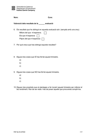 Generalitat de Catalunya
   Departament d’Ensenyament
   Institut Damià Campeny



Nom:                                        Curs:


Valoració dels resultats de la ______ avaluació


6. Els resultats que he obtingut en aquesta avaluació són: (senyala amb una creu)
       Millors del que m’esperava.
       Els que m’esperava
       Pitjors del que m’esperava


7. Per què creus que has obtingut aquests resultats?




8. Digues tres coses que SÍ has fet bé aquest trimestre.
       a)
       b)
       c)


9. Digues tres coses que NO has fet bé aquest trimestre.
       a)
       b)
       c)


10. Digues tres propòsits que et planteges a fer durant aquest trimestre per millorar el
    teu rendiment. Han de ser reals i has de posar aquells que procuraràs complir-los.




PAT de 4t d'ESO                                                                      117
 