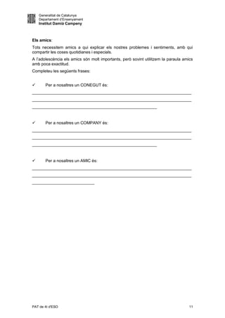 Generalitat de Catalunya
    Departament d’Ensenyament
    Institut Damià Campeny



Els amics:
Tots necessitem amics a qui explicar els nostres problemes i sentiments, amb qui
compartir les coses quotidianes i especials.
A l’adolescència els amics són molt importants, però sovint utilitzem la paraula amics
amb poca exactitud.
Completeu les següents frases:


      Per a nosaltres un CONEGUT és:
_____________________________________________________________________
_____________________________________________________________________
______________________________________________________


      Per a nosaltres un COMPANY és:
_____________________________________________________________________
_____________________________________________________________________
______________________________________________________


      Per a nosaltres un AMIC és:
_____________________________________________________________________
_____________________________________________________________________
___________________________




PAT de 4t d'ESO                                                                     11
 
