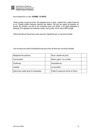 Generalitat de Catalunya
    Departament d’Ensenyament
    Institut Damià Campeny



Ara et descrivim un cas: CARME, 15 ANYS


“Anem juntes a quasi tot arreu. De vegades dorm a casa, i parlem fins a altes hores de
la nit. També parlem llargues estones per telèfon. Sé que és capaç de guardar un
secret. És sincera i em diu si em comporto com una “tonta” o he jugat malament a
basquet. Ens agraden les mateixes coses i riem juntes. És la meva millor amiga”.


Valora els fets de l'escrit que creus que són importants per a una bona amistat.




I ara numera per ordre d’importància els que s'han de tenir per una bona amistat.


Respectar les opinions.                            Riure i divertir-se junts.

Comunicació.                                       Donar suport l’un a l’altre.

Confiança.                                         Aconsellar-se.

Lleialtat.                                         La sinceritat.

Està al teu costat quan ho necessites.             Parlar-hi sense por de fer el ridícul.




PAT de 4t d'ESO                                                                         12
 
