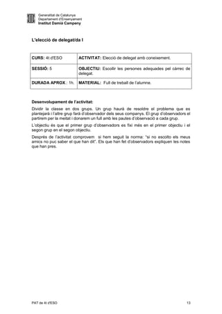 Generalitat de Catalunya
   Departament d’Ensenyament
   Institut Damià Campeny



L'elecció de delegat/da I


CURS: 4t d'ESO            ACTIVITAT: Elecció de delegat amb coneixement.

SESSIÓ: 5                 OBJECTIU: Escollir les persones adequades pel càrrec de
                          delegat.

DURADA APROX.: 1h.        MATERIAL: Full de treball de l’alumne.



Desenvolupament de l’activitat:
Dividir la classe en dos grups. Un grup haurà de resoldre el problema que es
plantejarà i l’altre grup farà d’observador dels seus companys. El grup d’observadors el
partirem per la meitat i donarem un full amb les pautes d’observació a cada grup.
L’objectiu és que el primer grup d’observadors es fixi més en el primer objectiu i el
segon grup en el segon objectiu.
Després de l’activitat comprovem si hem seguit la norma: “si no escolto els meus
amics no puc saber el que han dit”. Els que han fet d’observadors expliquen les notes
que han pres.




PAT de 4t d'ESO                                                                       13
 