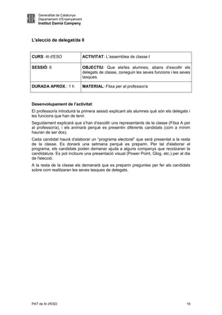 Generalitat de Catalunya
   Departament d’Ensenyament
   Institut Damià Campeny



L'elecció de delegat/da II


CURS: 4t d'ESO                 ACTIVITAT: L’assemblea de classe I

SESSIÓ: 6                      OBJECTIU: Que els/les alumnes, abans d’escollir els
                               delegats de classe, coneguin les seves funcions i les seves
                               tasques.

DURADA APROX.: 1 h             MATERIAL: Fitxa per al professor/a



Desenvolupament de l’activitat:
El professor/a introduirà la primera sessió explicant als alumnes què són els delegats i
les funcions que han de tenir.
Seguidament explicarà que s’han d’escollir uns representants de la classe (Fitxa A per
al professor/a), i els animarà perquè es presentin diferents candidats (com a mínim
hauran de ser dos).
Cada candidat haurà d’elaborar un “programa electoral” que serà presentat a la resta
de la classe. Es donarà una setmana perquè es preparin. Per tal d'elaborar el
programa, els candidats poden demanar ajuda a alguns companys que recolzaran la
candidatura. Es pot incloure una presentació visual (Power Point, Glog, etc.) per al dia
de l'elecció.
A la resta de la classe els demanarà que es preparin preguntes per fer als candidats
sobre com realitzaran les seves tasques de delegats.




PAT de 4t d'ESO                                                                         16
 