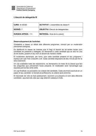 Generalitat de Catalunya
   Departament d’Ensenyament
   Institut Damià Campeny



L'elecció de delegat/da III


CURS: 4t d’ESO                   ACTIVITAT: L’assemblea de classe II

SESSIÓ: 7                        OBJECTIU: Elecció de delegats/des

DURADA APROX.: 1 h               MATERIAL: Acta de la votació



Desenvolupament de l’activitat:
S’establirà a classe un debat dels diferents programes, conduït per un moderador
prèviament designat.
Es distribuirà la classe de manera que hi hagi al davant de tot tantes taules com
candidats es presentin a delegats. Es demanarà a cada candidat que se situï en una
de les taules, posant el seu nom al davant de manera visible.
El moderador demanarà, per torns, que cada candidat presenti el seu programa i
expliqui per què l’han d’escollir a ell. Cada candidat disposarà de deu minuts per fer la
seva exposició.
Un cop acabades totes les exposicions, es demanarà a la resta de la classe que faci
les preguntes que prèviament havia preparat. El moderador serà l’encarregat que
aquesta part es faci amb ordre.
Un cop finalitzat, es procedirà a la votació del candidats. Cada alumne/a escriurà en un
paper el seu candidat i el donarà al professor/a; la votació serà anònima.
El recompte de vots es farà públicament, escrivint a la pissarra el nom dels diferents
candidats i apuntant els vots que vagi obtenint cadascun d’ells.




PAT de 4t d'ESO                                                                        18
 