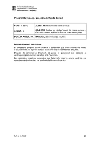Generalitat de Catalunya
   Departament d’Ensenyament
   Institut Damià Campeny



Preparant l'avaluació. Qüestionari d'hàbits d'estudi


CURS: 4t d'ESO            ACTIVITAT: Qüestionari d’hàbits d’estudi

                          OBJECTIU: Avaluar els hàbits d’estudi del nostre alumnat i,
SESSIÓ: 8
                          d’aquesta manera, evidenciar-los que no en tenen gaires.

DURADA APROX.: 1h. MATERIAL: Qüestionari de l’alumne



Desenvolupament de l’activitat:
El professor/a pregunta al seu alumnat si consideren que tenen assolits els hàbits
d’estudi mínims per a poder realitzar qualsevol curs de l’ESO sense dificultats.
Després de comentar-ho breument, es passa el qüestionari que s'adjunta a
continuació i posteriorment es valora amb l’alumne/a.
Les respostes negatives evidencien que l’alumne/a observa alguna carència en
aquests aspectes i per tant cal que les treballin per millorar-les.




PAT de 4t d'ESO                                                                   20
 