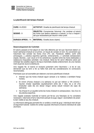 Generalitat de Catalunya
   Departament d’Ensenyament
   Institut Damià Campeny




La planificació del temps d'estudi


CURS: 4t d'ESO            ACTIVITAT: Graella de planificació del temps d'estudi

                          OBJECTIU: Conscienciar l'alumnat i fer conèixer el tutor/a
SESSIÓ: 9                 les hores que dedica cadascun a l'estudi i a l'oci o l'esport i
                          del que necessitaria per treure'n millor profit.

DURADA APROX.: 1h. MATERIAL: Graella (dues còpies)



Desenvolupament de l’activitat:
El tutor/a passarà el full adjunt en dos fulls diferents per tal que l’alumnat elabori un
horari setmanal d’estudi en el primer, on haurà de constar el nom. Es convenient que
l’alumne/a faci constar les hores d’oci (TV, xat, Facebook, telèfon, sortir amb
amics/gues...), pràctica esportiva (gimnàs, entrenaments...) i activitats extraescolars
(repàs, idiomes...) per veure si hi ha coherència i equilibri entre les hores dedicades a
cadascuna d’aquestes activitats i les d’estudi. Seria bo fer servir diferents colors per
ombrejar les caselles segons els tipus d’activitats citades anteriorment, és una manera
molt visual de veure la distribució.
Una vegada fet, el tutor/a el revisarà juntament amb l’alumne/a i, si és el cas,
demanarà que es torni a fer (a l'altre full) amb les consideracions i/o correccions
recomanades.
Premisses que cal aconsellar per elaborar una bona planificació d’estudi:
      Intentar que les hores d’estudi siguin sempre a la mateixa o semblant franja
       horària.
      El mínim d’hores d’estudi a la setmana no pot ser inferior a 14h (mínim) i
       haurien d’estar repartides equitativament entre els 7 dies, és a dir s’ha
       d’estudiar cada dia (no deixar ningun sense estudi incloent els caps de
       setmana).
      Ha d’haver-hi un equilibri entre les hores d’estudi i/o extraescolars; i les d’oci i/o
       de pràctica esportiva.
Una vegada acabada l’activitat el tutor/a pot fer-se una fotocòpia (si ho considera
necessari) i retornarà el full a l’alumne/a perquè el pugui seguir i aconsellarà de posar-
lo ben visible al seu lloc d’estudi.
La informació obtinguda permetrà fer un anàlisi a nivell de grup i individual molt útil per
al seguiment tutorial. Caldria fer arribar aquesta informació al tutor/a individual de cada
alumne/a.




PAT de 4t d'ESO                                                                           22
 