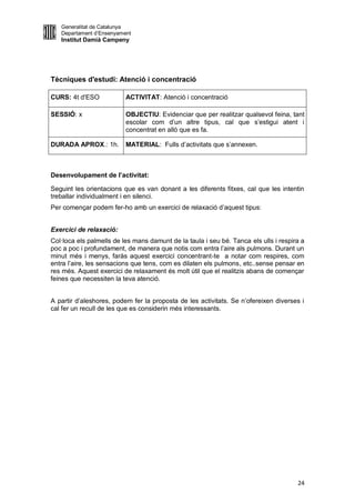 Generalitat de Catalunya
   Departament d’Ensenyament
   Institut Damià Campeny




Tècniques d'estudi: Atenció i concentració

CURS: 4t d'ESO            ACTIVITAT: Atenció i concentració

SESSIÓ: x                 OBJECTIU: Evidenciar que per realitzar qualsevol feina, tant
                          escolar com d’un altre tipus, cal que s’estigui atent i
                          concentrat en allò que es fa.

DURADA APROX.: 1h.        MATERIAL: Fulls d’activitats que s’annexen.



Desenvolupament de l’activitat:

Seguint les orientacions que es van donant a les diferents fitxes, cal que les intentin
treballar individualment i en silenci.
Per començar podem fer-ho amb un exercici de relaxació d’aquest tipus:


Exercici de relaxació:
Col·loca els palmells de les mans damunt de la taula i seu bé. Tanca els ulls i respira a
poc a poc i profundament, de manera que notis com entra l’aire als pulmons. Durant un
minut més i menys, faràs aquest exercici concentrant-te a notar com respires, com
entra l’aire, les sensacions que tens, com es dilaten els pulmons, etc..sense pensar en
res més. Aquest exercici de relaxament és molt útil que el realitzis abans de començar
feines que necessiten la teva atenció.


A partir d’aleshores, podem fer la proposta de les activitats. Se n’ofereixen diverses i
cal fer un recull de les que es considerin més interessants.




                                                                                      24
 