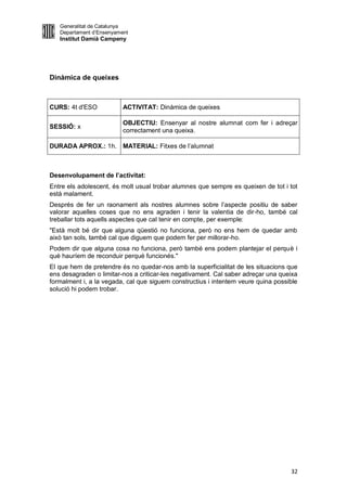 Generalitat de Catalunya
   Departament d’Ensenyament
   Institut Damià Campeny




Dinàmica de queixes



CURS: 4t d'ESO            ACTIVITAT: Dinàmica de queixes

                          OBJECTIU: Ensenyar al nostre alumnat com fer i adreçar
SESSIÓ: x
                          correctament una queixa.

DURADA APROX.: 1h. MATERIAL: Fitxes de l’alumnat



Desenvolupament de l’activitat:
Entre els adolescent, és molt usual trobar alumnes que sempre es queixen de tot i tot
està malament.
Després de fer un raonament als nostres alumnes sobre l’aspecte positiu de saber
valorar aquelles coses que no ens agraden i tenir la valentia de dir-ho, també cal
treballar tots aquells aspectes que cal tenir en compte, per exemple:
"Està molt bé dir que alguna qüestió no funciona, però no ens hem de quedar amb
això tan sols, també cal que diguem que podem fer per millorar-ho.
Podem dir que alguna cosa no funciona, però també ens podem plantejar el perquè i
què hauríem de reconduir perquè funcionés."
El que hem de pretendre és no quedar-nos amb la superficialitat de les situacions que
ens desagraden o limitar-nos a criticar-les negativament. Cal saber adreçar una queixa
formalment i, a la vegada, cal que siguem constructius i intentem veure quina possible
solució hi podem trobar.




                                                                                   32
 