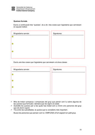 Generalitat de Catalunya
      Departament d’Ensenyament
      Institut Damià Campeny




   Queixes formals

   Escriu a continuació tres “queixes”, és a dir, tres coses que t’agradaria que canviessin
   en aquest institut:


   M’agradaria canviar:                               Signatures:




   Escriu ara tres coses que t’agradaria que canviessin a la teva classe:



   M’agradaria canviar:                               Signatures:




 Mira de trobar companys i companyes del grup que pensin com tu sobre algunes de
  les queixes que formules i demana que les signin al costat.
 Subratlla les queixes per a les quals has trobat com a mínim cinc persones del grup
  que els donin suport.
 Tria entre les subratllades, la queixa que tu consideris més important.
   Busca les persones que pensen com tu i EMPLENA el full següent en petit grup.




                                                                                        33
 