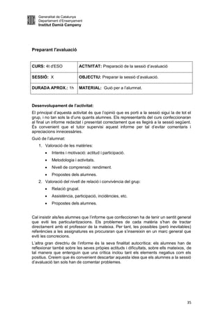 Generalitat de Catalunya
   Departament d’Ensenyament
   Institut Damià Campeny




Preparant l'avaluació


CURS: 4t d'ESO             ACTIVITAT: Preparació de la sessió d’avaluació

SESSIÓ: X                  OBJECTIU: Preparar la sessió d’avaluació.

DURADA APROX.: 1h          MATERIAL: Guió per a l’alumnat.



Desenvolupament de l’activitat:
El principal d’aquesta activitat és que l’opinió que es porti a la sessió sigui la de tot el
grup, i no tan sols la d’uns quants alumnes. Els representants del curs confeccionaran
al final un informe redactat i presentat correctament que es llegirà a la sessió següent.
És convenient que el tutor supervisi aquest informe per tal d’evitar comentaris i
apreciacions innecessàries.
Guió de l’alumnat:
   1. Valoració de les matèries:
          Interès i motivació: actitud i participació.
          Metodologia i activitats.
          Nivell de comprensió: rendiment.
          Propostes dels alumnes.
   2. Valoració del nivell de relació i convivència del grup:
          Relació grupal.
          Assistència, participació, incidències, etc.
          Propostes dels alumnes.


Cal insistir als/les alumnes que l’informe que confeccionen ha de tenir un sentit general
que eviti les particularitzacions. Els problemes de cada matèria s’han de tractar
directament amb el professor de la mateixa. Per tant, les possibles (però inevitables)
referències a les assignatures es procuraran que s’insereixin en un marc general que
eviti les concrecions.
L’altra gran directriu de l’informe és la seva finalitat autocrítica: els alumnes han de
reflexionar també sobre les seves pròpies actituds i dificultats, sobre ells mateixos, de
tal manera que entenguin que una crítica inclou tant els elements negatius com els
positius. Creiem que és convenient descartar aquesta idea que els alumnes a la sessió
d’avaluació tan sols han de comentar problemes.




                                                                                         35
 