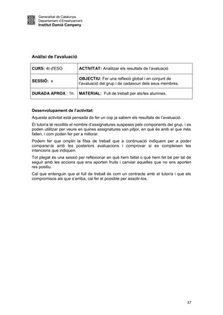 Generalitat de Catalunya
   Departament d’Ensenyament
   Institut Damià Campeny




Anàlisi de l'avaluació

CURS: 4t d'ESO            ACTIVITAT: Analitzar els resultats de l’avaluació

                          OBJECTIU: Fer una reflexió global i en conjunt de
SESSIÓ: x
                          l’avaluació del grup i de cadascun dels seus membres.

DURADA APROX.: 1h.        MATERIAL: Full de treball per als/les alumnes.



Desenvolupament de l’activitat:
Aquesta activitat està pensada de fer un cop ja sabem els resultats de l’avaluació.
El tutor/a té recollits el nombre d’assignatures suspeses pels components del grup, i es
poden utilitzar per veure en quines assignatures van pitjor, en què és amb el que més
fallen, i com poden fer per a millorar.
Podem fer que omplin la fitxa de treball que a continuació indiquem per a poder
comparar-la amb les posteriors avaluacions i comprovar si es compleixen les
intencions que indiquen.
Tot plegat és una sessió per reflexionar en què hem fallat o què hem fet bé per tal de
seguir amb les accions que ens aporten fruits i canviar aquelles que no ens aporten
res positiu.
Cal que entenguin que el full de treball és com un contracte amb el tutor/a i que els
compromisos als que s’arriba, cal fer el possible per assolir-los.




                                                                                      37
 