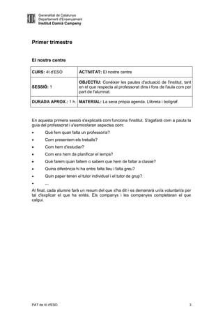Generalitat de Catalunya
    Departament d’Ensenyament
    Institut Damià Campeny




Primer trimestre


El nostre centre

CURS: 4t d'ESO             ACTIVITAT: El nostre centre

                           OBJECTIU: Conèixer les pautes d'actuació de l'institut, tant
SESSIÓ: 1                  en el que respecta al professorat dins i fora de l'aula com per
                           part de l'alumnat.

DURADA APROX.: 1 h. MATERIAL: La seva pròpia agenda. Llibreta i bolígraf.



En aquesta primera sessió s'explicarà com funciona l'institut. S'agafarà com a pauta la
guia del professorat i s'esmicolaran aspectes com:
      Què fem quan falta un professor/a?
      Com presentem els treballs?
      Com hem d'estudiar?
      Com ens hem de planificar el temps?
      Què farem quan faltem o sabem que hem de faltar a classe?
      Quina diferència hi ha entre falta lleu i falta greu?
      Quin paper tenen el tutor individual i el tutor de grup?
      ...
Al final, cada alumne farà un resum del que s'ha dit i es demanarà un/a voluntari/a per
tal d'explicar el que ha entès. Els companys i les companyes completaran el que
calgui.




PAT de 4t d'ESO                                                                          3
 