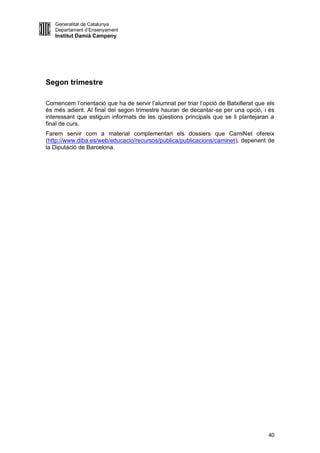 Generalitat de Catalunya
   Departament d’Ensenyament
   Institut Damià Campeny




Segon trimestre

Comencem l’orientació que ha de servir l’alumnat per triar l’opció de Batxillerat que els
és més adient. Al final del segon trimestre hauran de decantar-se per una opció, i és
interessant que estiguin informats de les qüestions principals que se li plantejaran a
final de curs.
Farem servir com a material complementari els dossiers que CamiNet ofereix
(http://www.diba.es/web/educacio/recursos/publica/publicacions/caminet), depenent de
la Diputació de Barcelona.




                                                                                      40
 
