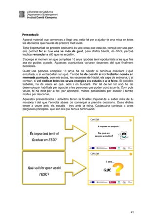Generalitat de Catalunya
   Departament d’Ensenyament
   Institut Damià Campeny




Presentació
Aquest material que comences a llegir ara, està fet per a ajudar-te una mica en totes
les decisions que hauràs de prendre molt aviat.
Tenir l'oportunitat de prendre decisions és una cosa que està bé, perquè per una part
ens permet fer el que ens ve més de gust, però d'altra banda, és difícil, perquè
implica renunciar a allò que no escollim.
S'apropa el moment en que compliràs 16 anys i podràs tenir oportunitats a les que fins
ara no podies accedir. Aquestes oportunitats variaran depenent del que finalment
decideixis.
Quan una persona compleix 16 anys ha de decidir si continua estudiant i què
estudiarà, o si vol treballar i en què. També ha de decidir si vol treballar només en
moments puntuals, com els estius, les vacances de Nadal, els caps de setmana, o al
contrari, si vol dedicar totes les seves energies als estudis o a la feina. Si decideix
treballar, ha de veure en què, com i on buscarà. Per tal de fer tot això ha de
desenvolupar habilitats per agradar a les persones que poden contractar-la. Com pots
veure, hi ha molt per a fer, per aprendre, moltes possibilitats per escollir i també
moltes per descartar.
Aquestes presentacions i activitats tenen la finalitat d'ajudar-te a saber més de tu
mateix/a i del que t'envolta abans de començar a prendre decisions. Dues d'elles
tenen a veure amb els estudis i tres amb la feina. Cadascuna contesta a unes
preguntes principals, que són les que tens a continuació:


                                                                                         1
                                                                                         1




                                                           A vegades em pregunto…



     És important tenir el                                 De què em
                                                        serveix estudiar?
       Graduat en ESO?
                                                                                    LOGO
                                                                                    AJUNTAMENT




                                                                                         1
                                                                                         1




                                                                   I ara…

   Què vull fer quan acabi
                                                                QUÈ
              l’ESO?
                                                                                    LOGO
                                                                                    AJUNTAMENT




                                                                                             41
 
