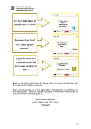 Generalitat de Catalunya
   Departament d’Ensenyament
   Institut Damià Campeny


                                                                                       1
                                                                                       1




 Què he de saber abans de                                    Buscar feina.
                                                                 Estàs
 començar a buscar feina?                                    preparat/da
                                                              per a això?


                                                                                   LOGO
                                                                                   AJUNTAMENT




                                                                                       1
                                                                                       1




  Qui em pot donar feina?
                                                           On he d’anar
  On es troben aquestes                                     per trobar
                                                              feina?
         persones?
                                                                                   LOGO
                                                                                   AJUNTAMENT




   Què puc fer per a causar                                                           1
                                                                                      1




   una bona impressió a la
                                                           Una ENTREVISTA
  persona que pot donar-me                                   de feina ?

             feina?                                        i això com es fa?


                                                                                   LOGO
                                                                                   AJUNTAMENT




Esperem que el tot plegat et serveixi d'ajuda a l'hora de prendre les decisions que
hem parlat, tant d’estudis com de feina.

Sigui com sigui ja saps que si tens algun dubte, pots preguntar a la teva família, als
teus professors/es i també als Tècnics d'Ocupació de l'ajuntament de la localitat on
vius, que estaran encantats d'ajudar-te.


                               Recorda el més important:
                         NO ET QUEDIS AMB CAP DUBTE.
                                     PREGUNTA!




                                                                                      42
 