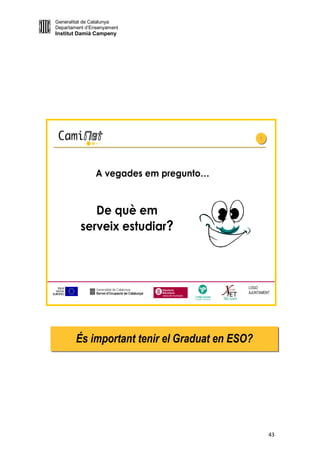 Generalitat de Catalunya
Departament d’Ensenyament
Institut Damià Campeny




                                                 1
                                                 1




                A vegades em pregunto…


             De què em
          serveix estudiar?



                                            LOGO
                                            AJUNTAMENT




        És important tenir el Graduat en ESO?




                                                     43
 