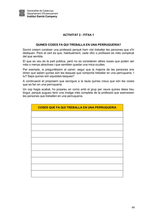Generalitat de Catalunya
   Departament d’Ensenyament
   Institut Damià Campeny




                               ACTIVITAT 2 - FITXA 1


          QUINES COSES FA QUI TREBALLA EN UNA PERRUQUERIA?
Sovint creiem conèixer una professió perquè hem vist treballar les persones que s'hi
dediquen. Però el cert és que, habitualment, cada ofici o professió és més complicat
del que sembla.
El que es veu és la part pública, però no es consideren altres coses que poden ser
més o menys atractives i que semblen quedar una mica ocultes.
Per exemple, si preguntéssim al carrer, segur que la majoria de les persones ens
dirien que saben quines són les tasques que comporta treballar en una perruqueria. I
tu? Saps quines són aquestes tasques?
A continuació et proposem que escriguis a la taula quines creus que són les coses
que es fan en una perruqueria.
Un cop hagis acabat, ho posareu en comú amb el grup per veure quines idees heu
tingut, perquè pugueu tenir una imatge més completa de la professió que exerceixen
les persones que treballen en una perruqueria.


           COSES QUE FA QUI TREBALLA EN UNA PERRUQUERIA




                                                                                  44
 