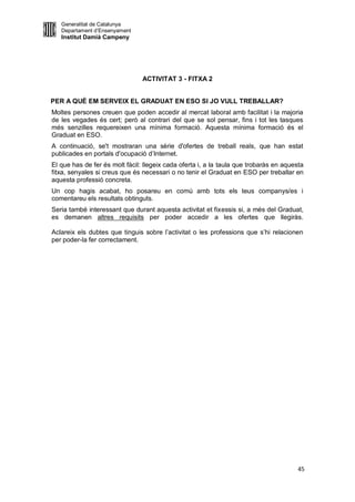 Generalitat de Catalunya
   Departament d’Ensenyament
   Institut Damià Campeny




                                ACTIVITAT 3 - FITXA 2


PER A QUÈ EM SERVEIX EL GRADUAT EN ESO SI JO VULL TREBALLAR?
Moltes persones creuen que poden accedir al mercat laboral amb facilitat i la majoria
de les vegades és cert; però al contrari del que se sol pensar, fins i tot les tasques
més senzilles requereixen una mínima formació. Aquesta mínima formació és el
Graduat en ESO.
A continuació, se't mostraran una sèrie d'ofertes de treball reals, que han estat
publicades en portals d'ocupació d’Internet.
El que has de fer és molt fàcil: llegeix cada oferta i, a la taula que trobaràs en aquesta
fitxa, senyales si creus que és necessari o no tenir el Graduat en ESO per treballar en
aquesta professió concreta.
Un cop hagis acabat, ho posareu en comú amb tots els teus companys/es i
comentareu els resultats obtinguts.
Seria també interessant que durant aquesta activitat et fixessis si, a més del Graduat,
es demanen altres requisits per poder accedir a les ofertes que llegiràs.

Aclareix els dubtes que tinguis sobre l’activitat o les professions que s’hi relacionen
per poder-la fer correctament.




                                                                                        45
 