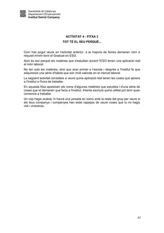 Generalitat de Catalunya
   Departament d’Ensenyament
   Institut Damià Campeny




                                ACTIVITAT 4 - FITXA 3
                               TOT TÉ EL SEU PERQUÈ...


Com has pogut veure en l'activitat anterior, a la majoria de feines demanen com a
requisit mínim tenir el Graduat en ESO.
Això és així perquè les matèries que s'estudien durant l'ESO tenen una aplicació real
al món laboral.
No tan sols les matèries, sinó que anar primer a l’escola i després a l'institut fa que
adquireixis una sèrie d'hàbits que són molt valorats en el mercat laboral.
La següent activitat consisteix a veure quina aplicació real tenen les coses que aprens
a l'institut a l'hora de treballar.
En aquesta fitxa apareixen els noms d'algunes matèries que estudies i d'una sèrie de
coses que et demanen que facis a l'institut. Intenta escriure quina utilitat pot tenir quan
comencis a treballar.
Un cop hagis acabat, hi haurà una posada en comú amb la resta del grup per veure si
els teus companys i companyes han estat capaços de veure coses que tu no hagis
vist i viceversa.




                                                                                         47
 
