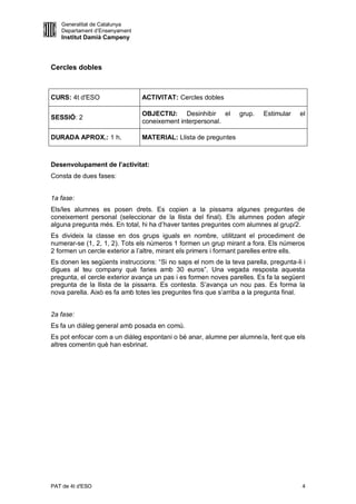 Generalitat de Catalunya
   Departament d’Ensenyament
   Institut Damià Campeny




Cercles dobles



CURS: 4t d'ESO                 ACTIVITAT: Cercles dobles

                               OBJECTIU: Desinhibir el           grup.   Estimular    el
SESSIÓ: 2
                               coneixement interpersonal.

DURADA APROX.: 1 h.            MATERIAL: Llista de preguntes



Desenvolupament de l’activitat:
Consta de dues fases:


1a fase:
Els/les alumnes es posen drets. Es copien a la pissarra algunes preguntes de
coneixement personal (seleccionar de la llista del final). Els alumnes poden afegir
alguna pregunta més. En total, hi ha d’haver tantes preguntes com alumnes al grup/2.
Es divideix la classe en dos grups iguals en nombre, utilitzant el procediment de
numerar-se (1, 2, 1, 2). Tots els números 1 formen un grup mirant a fora. Els números
2 formen un cercle exterior a l’altre, mirant els primers i formant parelles entre ells.
Es donen les següents instruccions: “Si no saps el nom de la teva parella, pregunta-li i
digues al teu company què faries amb 30 euros”. Una vegada resposta aquesta
pregunta, el cercle exterior avança un pas i es formen noves parelles. Es fa la següent
pregunta de la llista de la pissarra. Es contesta. S’avança un nou pas. Es forma la
nova parella. Això es fa amb totes les preguntes fins que s’arriba a la pregunta final.


2a fase:
Es fa un diàleg general amb posada en comú.
Es pot enfocar com a un diàleg espontani o bé anar, alumne per alumne/a, fent que els
altres comentin què han esbrinat.




PAT de 4t d'ESO                                                                        4
 