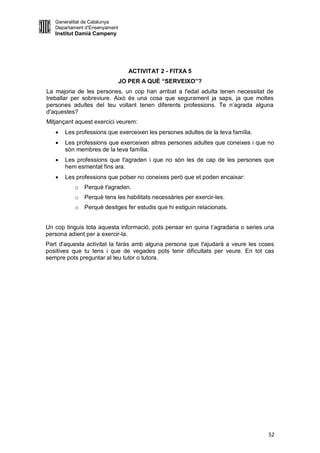 Generalitat de Catalunya
   Departament d’Ensenyament
   Institut Damià Campeny




                                 ACTIVITAT 2 - FITXA 5
                               JO PER A QUÈ “SERVEIXO”?
La majoria de les persones, un cop han arribat a l'edat adulta tenen necessitat de
treballar per sobreviure. Això és una cosa que segurament ja saps, ja que moltes
persones adultes del teu voltant tenen diferents professions. Te n’agrada alguna
d'aquestes?
Mitjançant aquest exercici veurem:
      Les professions que exerceixen les persones adultes de la teva família.
      Les professions que exerceixen altres persones adultes que coneixes i que no
       són membres de la teva família.
      Les professions que t'agraden i que no són les de cap de les persones que
       hem esmentat fins ara.
      Les professions que potser no coneixes però que et poden encaixar:
          o   Perquè t'agraden.
          o   Perquè tens les habilitats necessàries per exercir-les.
          o   Perquè desitges fer estudis que hi estiguin relacionats.


Un cop tinguis tota aquesta informació, pots pensar en quina t’agradaria o series una
persona adient per a exercir-la.
Part d'aquesta activitat la faràs amb alguna persona que t'ajudarà a veure les coses
positives que tu tens i que de vegades pots tenir dificultats per veure. En tot cas
sempre pots preguntar al teu tutor o tutora.




                                                                                  52
 