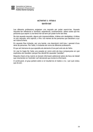Generalitat de Catalunya
   Departament d’Ensenyament
   Institut Damià Campeny




                                ACTIVITAT 3 - FITXA 6
                                      QUI ÉS QUÍ


Les diferents professions exigeixen uns requisits per poder exercir-les. Aquests
requisits fan referència a: formació, experiència, coneixements i altres coses que les
persones que aspirin a una feina han de tenir per poder-la fer ben feta.
De tots aquests requisits, alguns són imprescindibles, d'altres són desitjables i d'altres
no són requisits, sinó capricis, o fins i tot manies de les persones que decidiran a qui
se li dóna la feina.
En aquesta fitxa trobaràs, per una banda, una descripció molt breu i general d'una
sèrie de persones. Per l’altra, hi trobaràs els noms de diferents professions.
El que se't demana és que aparellis els elements d'una part amb els de l'altra.
Un cop ho hagis fet, faràs una posada en comú amb els teus companys/es en què
explicareu els resultats i perquè heu decidit fer aquestes "parelles".
Després d'això el teu tutor/a et donarà informació addicional sobre els llocs de treball
que s'esmenten en l'activitat i se't demanarà que revisis la informació.
A continuació, el grup parlarà sobre si el resultat és el mateix o no, i per què creieu
que és així.




                                                                                       54
 