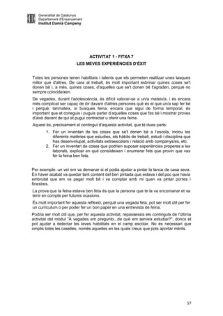 Generalitat de Catalunya
   Departament d’Ensenyament
   Institut Damià Campeny




                                ACTIVITAT 1 - FITXA 7
                         LES MEVES EXPERIÈNCIES D’ÈXIT


Totes les persones tenen habilitats i talents que els permeten realitzar unes tasques
millor que d'altres. De cara al treball, és molt important esbrinar quines coses se't
donen bé i, a més, quines coses, d'aquelles que se't donen bé t'agraden, perquè no
sempre coincideixen.
De vegades, durant l'adolescència, és difícil valorar-se a un/a mateix/a, i és encara
més complicat ser capaç de dir davant d'altres persones què és el que un/a sap fer bé
i perquè; tanmateix, si busques feina, encara que sigui de forma temporal, és
important que et coneguis i puguis parlar d’aquelles coses que fas bé i mostrar proves
d'això davant de qui et pugui contractar u oferir una feina.
Aquest és, precisament el contingut d'aquesta activitat, que té dues parts:
        1. Fer un inventari de les coses que se't donen bé a l’escola, inclou les
           diferents matèries que estudies, els hàbits de treball, estudi i disciplina que
           has desenvolupat, activitats extraescolars i relació amb companys/es, etc.
        2. Fer un inventari de coses que podrien suposar experiències properes a les
           laborals, explicar en què consisteixen i enumerar fets que provin que vas
           fer la feina ben feta.


Per exemple: un veí em va demanar si el podia ajudar a pintar la tanca de casa seva.
En haver acabat va quedar tant content del ben pintada que estava i del poc que havia
embrutat que em va pagar molt bé i va comptar amb mi quan va pintar portes i
finestres.
La prova que la feina estava ben feta és que la persona que te la va encomanar et va
tenir en compte per futures ocasions.
És molt important fer aquesta reflexió, perquè una vegada feta, pot ser molt útil per fer
un currículum o per poder fer un bon paper en una entrevista de feina.
Podria ser molt útil que, per fer aquesta activitat, repassessis els continguts de l'última
activitat del mòdul "A vegades em pregunto...de què em serveix estudiar?", doncs et
pot ajudar a detectar les teves habilitats en el camp escolar. No és necessari que
omplis totes les caselles, només aquelles en les quals creus que pots aportar mèrits.




                                                                                        57
 