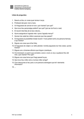 Generalitat de Catalunya
    Departament d’Ensenyament
    Institut Damià Campeny



Llista de preguntes:


1. Descriu el lloc on vivies quan tenies 4 anys.
2. Professió del pare i de la mare.
3. Si t’haguessis de canviar el nom, quin triaries? per què?
4. Quin és el teu personatge preferit? per què? (pot ser de ficció o real)
5. El record més feliç de la teva vida és...
6. Quina assignatura t’agrada més i quina t’agrada menys?
7. Quines han estat les millors vacances que has passat?
8. Si tinguessis la possibilitat d’estar durant 1 hora parlant amb una persona famosa,
   a qui triaries?
9. Digues una cosa que et faci feliç.
10. Si haguessis de viatjar a un altre planeta i només poguessis dur tres coses, quines
    triaries?
11. Digues una o diverses aficions que tinguis i practiquis.
12. Si et donessin un premi que consistís a anar a viure un any a qualsevol lloc del
    món, quin triaries? Per què?
13. Digues una cosa bona que t’hagi passat fa poc.
14. Quin és el teu millor amic o la teva millor amiga?
15. Com descriuries el teu país a una persona estrangera que te’n demanés
    informació?
16. ...




PAT de 4t d'ESO                                                                           5
 