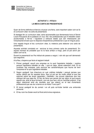 Generalitat de Catalunya
   Departament d’Ensenyament
   Institut Damià Campeny




                                 ACTIVITAT 3 - FITXA 9
                         LA MEVA CARTA DE PRESENTACIÓ


Quan de forma definitiva et llencis a buscar una feina, serà important saber com es fa
el curriculum vitae i la carta de presentació.
Si desitges fer un curriculum vitae, seria recomanable que demanessis hora al Servei
Local d’Ocupació de la població on vius. Els i les professionals que hi treballen estan
acostumades a fer-ne i t’ajudaran a extraure dades que són interessants per
l’empresariat encara que no disposis d’experiència professional o que en tinguis poca.
Una vegada tinguis el teu curriculum vitae, tu mateix/a pots elaborar una carta de
presentació.
Aquesta activitat consisteix en escriure la teva primera carta de presentació. En
aquest moment és probable que no la facis arribar a ningú, però et pot servir per
saber com es fa.
Durant la presentació se t'ha indicat els passos a seguir, i són els que se't demanarà
que segueixis.
A la fitxa, s'espera que facis el següent treball:
1. Primer paràgraf: escull una empresa en la qual t'agradaria treballar, i explica
   perquè t'agradaria treballar en ella i què en saps, sense estendre’t molt. Si no
   coneixes cap empresa, pots escriure les característiques que hauria de tenir
   l’empresa en la que t’agradaria treballar.
2. Segon paràgraf: has d'escriure en què voldries treballar i perquè penses que
   series vàlid/a per fer aquesta feina. Aquí et pot ser de molta utilitat el que has
   esbrinat sobre les teves capacitats i habilitats i les proves objectives que has
   obtingut del que saps fer. El lloc de feina que pensis pot ser algun al que puguis
   aspirar ara, amb la teva formació, com els que hem vist en l'activitat anterior, o bé
   algun relacionat amb els resultats que vas obtenir en el test d'orientació
   professional que vas dur a terme en el mòdul "I ara què?".
3. El tercer paràgraf és de comiat i en ell pots sol·licitar també una entrevista
   personal.
4. El teu nom ha d'estar escrit al final amb la teva signatura.




                                                                                     62
 