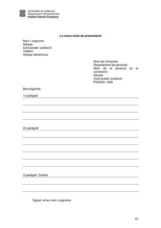 Generalitat de Catalunya
   Departament d’Ensenyament
   Institut Damià Campeny




                               La meva carta de presentació
Nom i cognoms:
Adreça:
Codi postal i població:
Telèfon:
Adreça electrònica:

                                                     Nom de l’empresa
                                                     Departament de personal
                                                     Nom de la persona (si     el
                                                     coneixem)
                                                     Adreça
                                                     Codi postal i població
                                                     Població i data

Benvolgut/da,

1r paràgraf.




2n paràgraf.




3 paràgraf. Comiat




       Signat: el teu nom i cognoms




                                                                               63
 