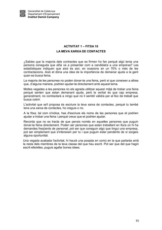 Generalitat de Catalunya
   Departament d’Ensenyament
   Institut Damià Campeny




                               ACTIVITAT 1 – FITXA 10
                         LA MEVA XARXA DE CONTACTES


¿Sabies que la majoria dels contractes que es firmen ho fan perquè algú tenia una
persona coneguda que el/la va a presentar com a candidat/a a una empresa? Les
estadístiques indiquen que això és així, en ocasions en un 70% o més de les
contractacions. Això et dóna una idea de la importància de demanar ajuda a la gent
quan es busca feina.
La majoria de les persones no poden donar-te una feina, però si que coneixen a altres
que, d’alguna manera, podrien ajudar-te directament amb aquest tema.
Moltes vegades a les persones no els agrada utilitzar aquest mitjà de trobar una feina
perquè senten que estan demanant ajuda, però la veritat és que cap empresa,
generalment, no contractarà a ningú que no li sembli vàlid/a per al lloc de treball que
busca cobrir.
L'activitat que se't proposa és escriure la teva xarxa de contactes, perquè tu també
tens una xarxa de contactes, ho creguis o no.
A la fitxa, tal com s'indica, has d'escriure els noms de les persones que et podrien
ajudar a trobar una feina i perquè creus que et podrien ajudar.
Recorda que no es tracta de que pensis només en aquelles persones que puguin
donar-te feina directament. Poden ser persones que estan treballant en llocs on hi ha
demandes freqüents de personal, pot ser que coneguin algú que tingui una empresa,
pot ser simplement que s'interessin per tu i que puguin estar pendents de si sorgeix
alguna oportunitat.
Una vegada acabada l'activitat, hi haurà una posada en comú en la que parlaràs amb
la resta dels membres de la teva classe del que heu escrit. Pot ser que del que hagin
escrit ells/elles, puguis agafar bones idees.




                                                                                     65
 