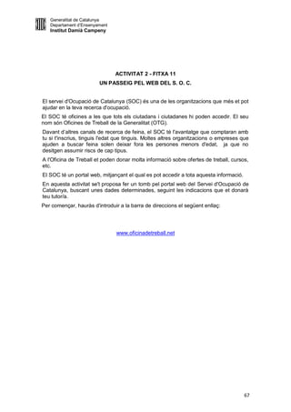 Generalitat de Catalunya
   Departament d’Ensenyament
   Institut Damià Campeny




                               ACTIVITAT 2 - FITXA 11
                        UN PASSEIG PEL WEB DEL S. O. C.


El servei d'Ocupació de Catalunya (SOC) és una de les organitzacions que més et pot
ajudar en la teva recerca d'ocupació.
El SOC té oficines a les que tots els ciutadans i ciutadanes hi poden accedir. El seu
nom són Oficines de Treball de la Generalitat (OTG).
Davant d’altres canals de recerca de feina, el SOC té l'avantatge que comptaran amb
tu si t'inscrius, tinguis l'edat que tinguis. Moltes altres organitzacions o empreses que
ajuden a buscar feina solen deixar fora les persones menors d'edat, ja que no
desitgen assumir riscs de cap tipus.
A l'Oficina de Treball et poden donar molta informació sobre ofertes de treball, cursos,
etc.
El SOC té un portal web, mitjançant el qual es pot accedir a tota aquesta informació.
En aquesta activitat se't proposa fer un tomb pel portal web del Servei d'Ocupació de
Catalunya, buscant unes dades determinades, seguint les indicacions que et donarà
teu tutor/a.
Per començar, hauràs d'introduir a la barra de direccions el següent enllaç:




                               www.oficinadetreball.net




                                                                                        67
 