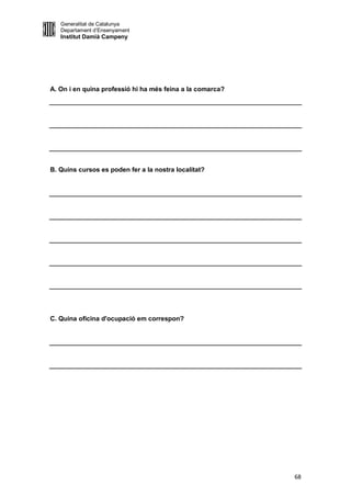 Generalitat de Catalunya
   Departament d’Ensenyament
   Institut Damià Campeny




A. On i en quina professió hi ha més feina a la comarca?




B. Quins cursos es poden fer a la nostra localitat?




C. Quina oficina d'ocupació em correspon?




                                                           68
 