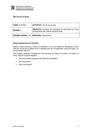 Generalitat de Catalunya
   Departament d’Ensenyament
   Institut Damià Campeny



Qui és qui al grup



CURS: 4t d’ESO             ACTIVITAT: Qui és qui al grup

                           OBJECTIU: Conèixer els companys i/o aprofundir en el seu
SESSIÓ: 3
                           coneixement des d’altres punts de vista

DURADA APROX.: 45’         MATERIAL: Qüestionari



Desenvolupament de l’activitat:

Cada un dels alumnes (i també el professor, si es vol) omplen el qüestionari annex.
Tots els noms que s’utilitzin com a resposta han de correspondre a gent del grup i no
es pot repetir cap nom.
Una vegada realitzat el qüestionari, els alumnes se situen en cercle i el posen en
comú, seguint la pauta següent:
      Quina ha estat la pregunta més difícil de contestar?
      Què has après?
      Què t’ha sorprès?




PAT de 4t d'ESO                                                                     6
 