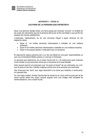 Generalitat de Catalunya
   Departament d’Ensenyament
   Institut Damià Campeny




                               ACTIVITAT 1 - FITXA 12
                  LES PORS DE LA PERSONA QUE ENTREVISTA


Quan una persona desitja trobar una feina passa per diverses "proves", la finalitat de
les quals són demostrar que és la persona idònia per al lloc de treball o que pot fer les
tasques de manera satisfactòria.
L'entrevista, habitualment, no és una conversa d'igual a igual, almenys en els
següents casos:
      Quan hi ha moltes persones interessades a treballar en una mateixa
       professió.
      Quan hi ha moltes persones interessades a treballar en una mateixa empresa.
      Quan hi ha poques places i molta gent que s’hi presenta.

El seleccionar alguna persona per a un lloc de treball és una gran responsabilitat, ja
que una contractació fallida suposa un cost per a l'empresa.
La persona que selecciona, és un ésser humà com tu, i té certes pors quan s'apropa
al seu treball, ja que assumeix riscos per a l'empresa en la qual treballa.
Amb aquest exercici et proposem que "et posis el barret" de qui entrevista, és a dir,
que et posis al seu lloc i intentis imaginar quines pors té la persona que entrevista.
Has d’escriure les "pors" que vagis descobrint a la taula que trobaràs a continuació,
en aquesta fitxa.
Un cop hagis acabat, tindràs l’oportunitat de posar-ho en comú amb el grup per tal de
veure quines idees heu tingut, perquè pugueu tenir una imatge més completa de
l'entrevistador/a, com a ésser humà.




                                                                                       70
 
