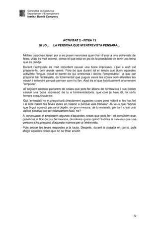 Generalitat de Catalunya
   Departament d’Ensenyament
   Institut Damià Campeny




                                ACTIVITAT 2 - FITXA 13
             SI JO...   LA PERSONA QUE M’ENTREVISTA PENSARÀ...


Moltes persones tenen por o es posen nervioses quan han d'anar a una entrevista de
feina. Això és molt normal, doncs el que està en joc és la possibilitat de tenir una feina
que es desitja.
Durant l'entrevista és molt important causar una bona impressió, i per a això cal
preparar-la, com aniràs veient. Fóra bo que durant tot el temps que durin aquestes
activitats "tinguis posat el barret de qui entrevista i del/de l'empresària", ja que per
preparar bé l'entrevista, és fonamental que puguis veure les coses com ells/elles les
veuen i entendre perquè pensen com ho fan. Això és el que habitualment anomenem
"empatia".
Al següent exercici parlarem de coses que pots fer abans de l'entrevista i que poden
causar una bona impressió de tu a l’entrevistador/a, que com ja hem dit, té certs
temors a equivocar-se.
Qui t’entrevisti no et preguntarà directament aquestes coses però notarà si les has fet
i si tens clares les teves idees en relació a perquè vols treballar. Ja veus que l’opinió
que tingui aquesta persona depèn, en gran mesura, de tu mateix/a, per tant crear una
opinió positiva pot ser relativament fàcil, no?
A continuació et proposem algunes d'aquestes coses que pots fer i et convidem que,
posant-te al lloc de qui t'entrevista, decideixis quina opinió tindries si veiessis que una
persona s'ha preparat d'aquesta manera per a l'entrevista.
Pots anotar les teves respostes a la taula. Després, durant la posada en comú, pots
afegir aquelles coses que no se t'han acudit.




                                                                                        72
 