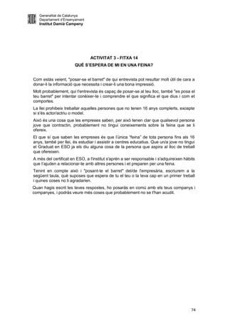 Generalitat de Catalunya
   Departament d’Ensenyament
   Institut Damià Campeny




                               ACTIVITAT 3 - FITXA 14
                       QUÈ S’ESPERA DE MI EN UNA FEINA?


Com estàs veient, "posar-se el barret" de qui entrevista pot resultar molt útil de cara a
donar-li la informació que necessita i crear-li una bona impressió.
Molt probablement, qui t'entrevista és capaç de posar-se al teu lloc, també "es posa el
teu barret" per intentar conèixer-te i comprendre el que significa el que dius i com et
comportes.
La llei prohibeix treballar aquelles persones que no tenen 16 anys complerts, excepte
si s'és actor/actriu o model.
Això és una cosa que les empreses saben, per això tenen clar que qualsevol persona
jove que contractin, probablement no tingui coneixements sobre la feina que se li
ofereix.
El que sí que saben les empreses és que l’única “feina” de tota persona fins als 16
anys, també per llei, és estudiar i assistir a centres educatius. Que un/a jove no tingui
el Graduat en ESO ja els diu alguna cosa de la persona que aspira al lloc de treball
que ofereixen.
A més del certificat en ESO, a l'institut s'aprèn a ser responsable i s'adquireixen hàbits
que t’ajuden a relacionar-te amb altres persones i et preparen per una feina.
Tenint en compte això i "posant-te el barret" del/de l'empresària, escriurem a la
següent taula, què suposes que espera de tu el teu o la teva cap en un primer treball
i quines coses no li agradarien.
Quan hagis escrit les teves respostes, ho posaràs en comú amb els teus companys i
companyes, i podràs veure més coses que probablement no se t'han acudit.




                                                                                        74
 