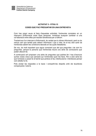 Generalitat de Catalunya
   Departament d’Ensenyament
   Institut Damià Campeny




                               ACTIVITAT 5 - FITXA 15
              COSES QUE PUC PREGUNTAR EN UNA ENTREVISTA


Com has pogut veure al llarg d'aquestes activitats, l'entrevista consisteix en un
intercanvi d'informació entre dues persones. Ambdues busquen conèixer si una
col·laboració entre elles pot resultar beneficiosa per a tothom.
Tractant-se d’un intercanvi d'informació, és veritat que tu dónes informació, però no és
menys cert que també pots obtenir informació i que a més, és el teu dret sortir de
l'entrevista sabent les condicions laborals en les quals treballaries.
De nou, és molt important que siguis conscient que del que preguntes i de com ho
preguntes, perquè la persona que t'entrevista traurà una sèrie de conclusions que
poden afavorir-te.
A continuació se't proposen una sèrie de preguntes que podries fer i has d’escriure
quines coses creus que pensarà qui t’entrevista quan les facis. Per a això seria bo
que tornessis a posar-te el barret que portava el teu interlocutor/a i intentessis pensar
com ell/ella ho fa.
Pots anotar les respostes a la taula i compartir-les després amb els teus/teves
companys/es i tutor/a.




                                                                                       76
 
