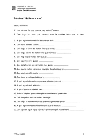 Generalitat de Catalunya
    Departament d’Ensenyament
    Institut Damià Campeny



Qüestionari “Qui és qui al grup”



Escriu el nom de:

1. Una persona del grup que mai hagi sortit d’Espanya: .............................

2. Que tingui un nom que comenci amb la mateixa lletra que el meu:
   .............................

3. A qui li agradin els mateixos esports que a mi: .............................

4. Que no va néixer a Mataró: .............................

5. Que tingui el cabell del mateix color que el meu: .............................

6. Que tingui els ulls del mateix color que els meus: .............................

7. Que hagi llegit el mateix llibre que jo: .............................

8. Que sigui més jove que jo: .............................

9. Que compleixi els anys el mateix mes que jo: .............................

10. Que calci el mateix número de peu (talla de calçat) que jo: .............................

11. Que sigui més alt/a que jo: .............................

12. Que tingui la mateixa afició que jo: .............................

13. A qui li agradi el mateix programa de televisió que a mi: .............................

14. A qui li agradi venir a l’institut: .............................

15. A qui m’agradaria conèixer més: .............................

16. Amb un cognom que comenci per la mateixa lletra que el meu: .............................

17. Que sempre ha viscut al mateix habitatge: .............................

18. Que tingui el mateix nombre de germans i germanes que jo: .............................

19. A qui li agradin més les matemàtiques que la literatura: .............................

20. Que jugui en algun equip esportiu o practiqui esport regularment: ............................




PAT de 4t d'ESO                                                                                  7
 