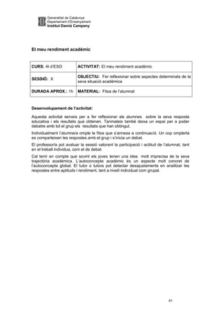 Generalitat de Catalunya
         Departament d’Ensenyament
         Institut Damià Campeny




El meu rendiment acadèmic


CURS: 4t d’ESO            ACTIVITAT: El meu rendiment acadèmic

                          OBJECTIU: Fer reflexionar sobre aspectes determinats de la
SESSIÓ: X
                          seva situació acadèmica

DURADA APROX.: 1h         MATERIAL: Fitxa de l’alumnat



Desenvolupament de l’activitat:

Aquesta activitat serveix per a fer reflexionar als alumnes sobre la seva resposta
educativa i els resultats que obtenen. Tanmateix també deixa un espai per a poder
debatre amb tot el grup els resultats que han obtingut.
Individualment l’alumne/a omple la fitxa que s’annexa a continuació. Un cop omplerta
es comparteixen les respostes amb el grup i s’inicia un debat.
El professor/a pot avaluar la sessió valorant la participació i actitud de l’alumnat, tant
en el treball individua, com el de debat.
Cal tenir en compte que sovint els joves tenen una idea molt imprecisa de la seva
trajectòria acadèmica. L’autoconcepte acadèmic és un aspecte molt concret de
l’autoconcepte global. El tutor o tutora pot detectar desajustaments en analitzar les
respostes entre aptituds i rendiment, tant a nivell individual com grupal.




                                                                              81
 