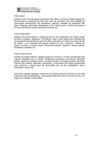 Generalitat de Catalunya
         Departament d’Ensenyament
         Institut Damià Campeny

Tipus social
Ambient social: Et preocupes pel benestar dels altres i mostres el desig d'ajudar-los.
Generalment et relaciones bé amb tota mena de persones, tens bona habilitat de
comunicació interpersonal. Ets comprensiu, generós i sensible als problemes dels
altres. Busques oportunitats d'expressar el teu interès social a través d'ocupacions
com les d'assistència social, infermeria, educació, etc.


Tipus emprenedor
Ambient de direcció-negocis: T'enfrontes amb el món mitjançant una actitud audaç,
dominant, enèrgica i "agressiva". Ets dinàmic, segur. Sents atracció per activitats que
et proporcionen l'oportunitat de guiar els altres, persuadir-los i influir en la seva manera
de pensar, o bé, convèncer-los perquè comprin els teus "productes". Valores els
diners, el poder, la posició social. Ocupacions típiques: executius, càrrecs públics,
empresaris, venedors, etc.


Tipus convencional
Ambient de treball d'oficina: Adoptes pautes de conducta i normes sancionades pels
costums establerts per la societat. Prefereixes ocupacions amb deures clarament
definits, tasques de caràcter rutinari, activitats verbals o numèriques pròpies del treball
d'oficina. Ets ordenat, sistemàtic, perseverant i conformista. Els camps ocupacionals
més escaients a aquest tipus de personalitat són els de comptabilitat, arxius,
telefonistes, carters, etc.


Amb totes aquestes tipologies, podem fer que els/les alumnes es posicionin en dues
d’elles per ordre de preferència, i que després reflexionin sobre si els pot anar bé o no
segons són d’aptitud i personalitat.




                                                                               84
 