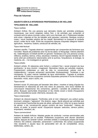 Generalitat de Catalunya
         Departament d’Ensenyament
         Institut Damià Campeny

Fitxa de l’alumnat


AQUESTS SÓN ELS INTERESSOS PROFESSIONALS DE HOLLAND
TIPOLOGIES DE HOLLAND:
Tipus realista
Ambient d'oficis: Ets una persona que demostra interès per activitats pràctiques,
mecàniques, que sovint exigeixen esforç físic; o bé activitats que comporten el
contacte amb la natura (conrear cultius, tenir cura d'animals, etc.). Prefereixes treballar
amb eines i objectes en lloc de treballar amb paraules i persones. Desitges construir
coses i veure resultats pràctics del teu treball. Normalment no busques el contacte
social i evites fer-te notar. Entre les ocupacions típiques d'aquesta categoria trobem:
agricultura, mecànica, fusteria, conducció de vehicles, etc.
Tipus intel·lectual
Ambient científic: T’agrada observar i experimentar per comprendre els fenòmens que
t’envolten. Resols els problemes amb l'ús de les idees i el llenguatge. Valores altament
les matemàtiques i el treball científic en general. Tendeixes a ser una persona curiosa,
reflexiva, analítica, teòrica, crítica, estudiosa i metòdica. Sovint t’agrada treballar sol. Et
sents atret per professions relacionades amb la química, l'arquitectura, la biologia, la
medicina, etc. , i la investigació en general.
Tipus artístic
Ambient artístic: Et relaciones amb l'entorn o ambient físic i social emprant els teus
sentiments i la teva intuïció i imaginació. Demostres interès per activitats creatives.
Freqüentment prefereixes un estil de vida no convencional, valores molt la
independència i cerques activament oportunitats d'autoexpressió. Tendeixes a ser
introspectiu. Et solen mancar habilitats de tipus administratiu. T’agrada el contacte
amb els altres. Entre les ocupacions corrents d'aquestes persones hi ha les d'escriptor,
decorador, músic, actor o actriu, etc.
Tipus social
Ambient social: Et preocupes pel benestar dels altres i mostres el desig d'ajudar-los.
Generalment et relaciones bé amb tota mena de persones, tens bona habilitat de
comunicació interpersonal. Ets comprensiu, generós i sensible als problemes dels
altres. Busques oportunitats d'expressar el teu interès social a través d'ocupacions
com les d'assistència social, infermeria, educació, etc.
Tipus emprenedor
Ambient de direcció-negocis: T'enfrontes amb el món mitjançant una actitud audaç,
dominant, enèrgica i "agressiva". Ets dinàmic, segur. Sents atracció per activitats que
et proporcionen l'oportunitat de guiar els altres, persuadir-los i influir en la seva manera
de pensar, o bé, convèncer-los perquè comprin els teus "productes". Valores els
diners, el poder, la posició social. Ocupacions típiques: executius, càrrecs públics,
empresaris, venedors, etc.
Tipus convencional
Ambient de treball d'oficina: Adoptes pautes de conducta i normes sancionades pels
costums establerts per la societat. Prefereixes ocupacions amb deures clarament
definits, tasques de caràcter rutinari, activitats verbals o numèriques pròpies del treball
d'oficina. Ets ordenat, sistemàtic, perseverant i conformista. Els camps ocupacionals
més escaients a aquest tipus de personalitat són els de comptabilitat, arxius,
telefonistes, carters, etc.


                                                                                  85
 