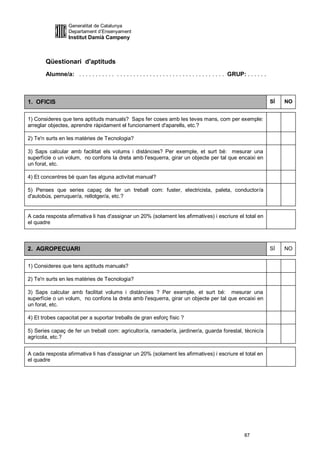 Generalitat de Catalunya
                  Departament d’Ensenyament
                  Institut Damià Campeny



       Qüestionari d'aptituds
       Alumne/a: . . . . . . . . . . . . . . . . . . . . . . . . . . . . . . . . . . . . . . . . . . . . GRUP: . . . . . .



1. OFICIS                                                                                                                    SÍ   NO


1) Consideres que tens aptituds manuals? Saps fer coses amb les teves mans, com per exemple:
arreglar objectes, aprendre ràpidament el funcionament d'aparells, etc.?

2) Te'n surts en les matèries de Tecnologia?

3) Saps calcular amb facilitat els volums i distàncies? Per exemple, et surt bé: mesurar una
superfície o un volum, no confons la dreta amb l'esquerra, girar un objecte per tal que encaixi en
un forat, etc.

4) Et concentres bé quan fas alguna activitat manual?

5) Penses que series capaç de fer un treball com: fuster, electricista, paleta, conductor/a
d'autobús, perruquer/a, rellotger/a, etc.?


A cada resposta afirmativa li has d'assignar un 20% (solament les afirmatives) i escriure el total en
el quadre



2. AGROPECUARI                                                                                                               SÍ   NO


1) Consideres que tens aptituds manuals?

2) Te'n surts en les matèries de Tecnologia?

3) Saps calcular amb facilitat volums i distàncies ? Per exemple, et surt bé: mesurar una
superfície o un volum, no confons la dreta amb l'esquerra, girar un objecte per tal que encaixi en
un forat, etc.

4) Et trobes capacitat per a suportar treballs de gran esforç físic ?

5) Series capaç de fer un treball com: agricultor/a, ramader/a, jardiner/a, guarda forestal, tècnic/a
agrícola, etc.?


A cada resposta afirmativa li has d'assignar un 20% (solament les afirmatives) i escriure el total en
el quadre




                                                                                                              87
 