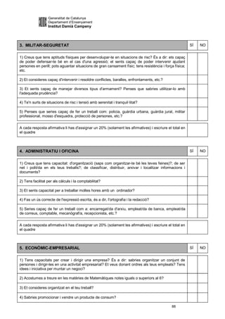 Generalitat de Catalunya
                  Departament d’Ensenyament
                  Institut Damià Campeny



3. MILITAR-SEGURETAT                                                                                     SÍ   NO


1) Creus que tens aptituds físiques per desenvolupar-te en situacions de risc? És a dir: ets capaç
de poder defensar-te bé en el cas d'una agressió; et sents capaç de poder intervenir ajudant
persones en perill; pots aguantar situacions de gran cansament físic; tens resistència i força física;
etc.

2) Et consideres capaç d'intervenir i resoldre conflictes, baralles, enfrontaments, etc.?

3) Et sents capaç de manejar diversos tipus d'armament? Penses que sabries utilitzar-lo amb
l'adequada prudència?

4) Te'n surts de situacions de risc i tensió amb serenitat i tranquil·litat?

5) Penses que series capaç de fer un treball com: policia, guàrdia urbana, guàrdia jurat, militar
professional, mosso d'esquadra, protecció de persones, etc.?


A cada resposta afirmativa li has d'assignar un 20% (solament les afirmatives) i escriure el total en
el quadre




4. ADMINISTRATIU I OFICINA                                                                               SÍ   NO


1) Creus que tens capacitat: d'organització (saps com organitzar-te bé les teves feines)?; de ser
net i polit/da en els teus treballs?; de classificar, distribuir, arxivar i localitzar informacions i
documents?

2) Tens facilitat per als càlculs i la comptabilitat?

3) Et sents capacitat per a treballar moltes hores amb un ordinador?

4) Fas un ús correcte de l'expressió escrita, és a dir, l'ortografia i la redacció?

5) Series capaç de fer un treball com a: encarregat/da d'arxiu, empleat/da de banca, empleat/da
de correus, comptable, mecanògraf/a, recepcionista, etc.?


A cada resposta afirmativa li has d'assignar un 20% (solament les afirmatives) i escriure el total en
el quadre



5. ECONÒMIC-EMPRESARIAL                                                                                  SÍ   NO


1) Tens capacitats per crear i dirigir una empresa? És a dir: sabries organitzar un conjunt de
persones i dirigir-les en una activitat empresarial? Et veus donant ordres als teus empleats? Tens
idees i iniciativa per muntar un negoci?

2) Acostumes a treure en les matèries de Matemàtiques notes iguals o superiors al 6?

3) Et consideres organitzat en el teu treball?

4) Sabries promocionar i vendre un producte de consum?

                                                                                             88
 