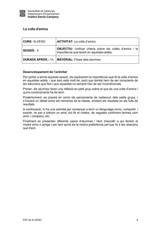 Generalitat de Catalunya
   Departament d’Ensenyament
   Institut Damià Campeny



La colla d'amics


CURS: 4t d’ESO            ACTIVITAT: La colla d’amics

                          OBJECTIU: Unificar criteris sobre les colles d’amics i la
SESSIÓ: 4
                          importància que tenen en aquestes edats.

DURADA APROX.: 1h. MATERIAL: Fitxes dels alumnes



Desenvolupament de l’activitat:
Per portar a terme aquesta sessió, els explicarem la importància que té la colla d’amics
en aquestes edats, i que això està molt bé, però que també hem de ser conscients de
les eleccions que fem i que aquestes no sempre han de ser incondicionals.
Primer, els alumnes faran una reflexió en petit grup sobre el que és una colla d’amics i
quins condicionants ha de tenir.
Posteriorment, es posarà en comú els pensaments de cadascun dels petits grups, i
s’iniciarà un debat entre els membres de la classe, anotant els resultats en els fulls de
resultats.
A continuació, hi ha una activitat per començar a tenir un llenguatge comú, compartit i
exacte, no per a tothom un amic vol dir el mateix, de vegades confonem termes com
amic i company, etc.
Finalment es presenten diferents casos d’alumnes i hem d’escollir a qui faríem el
nostre amic o amiga i per tant quina és la nostra preferència pel que fa a les relacions
que triem.




PAT de 4t d'ESO                                                                         8
 