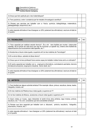 Generalitat de Catalunya
                  Departament d’Ensenyament
                  Institut Damià Campeny


3) Creus que tens aptituds per a les matemàtiques?

4) Tens paciència, ordre i constància per fer treballs d'investigació científica?

5) Penses que serviries per treballar com a: físic/a, químic/a, biòleg/biòloga, matemàtic/a,
geòleg/geòloga, bioquímic/a, etc.?


A cada resposta afirmativa li has d'assignar un 20% (solament les afirmatives) i escriure el total en
el quadre



11. TECNOLÒGIC                                                                                              SÍ   NO


1) Tens capacitat per realitzar estudis tècnics? És a dir: tens facilitat per muntar i desmuntar
aparells, ets el primer de casa teva que sap fer funcionar un aparell nou, entens amb facilitat les
especificacions de funcionament dels aparells, etc.?

2) Acostumes a treure notes iguals o superiors al 6 en les matèries de Tecnologia?

3) Et va bé el dibuix, sobretot el dibuix tècnic?

4) Creus que en la teva professió futura series capaç de treballar moltes hores amb un ordinador?

5) Et sents capacitat per treballar com a: enginyer/a informàtic/a, controlador/a aeri/aèria, tècnic/a
de telecomunicacions, enginyer/a industrial, tècnic tèxtil, etc.?


A cada resposta afirmativa li has d'assignar un 20% (solament les afirmatives) i escriure el total en
el quadre



12. ARTÍSTIC                                                                                                SÍ   NO


1) Tens facilitat per alguna activitat artística? Per exemple: dibuix, pintura, escultura, dansa, teatre,
fotografia, música, etc.

2) En les matèries de Plàstica treus notes iguals o superiors al 7?

3) I en les matèries de Música, acostumes a treure notes iguals o superiors al 7?

4) Quan visites un museu, saps interpretar el sentit d'una obra artística, sigui música, pintura,
escultura, etc.? És a dir, consideres que tens sensibilitat artística?

5) Penses que tens capacitat per treballar com a: dibuixant,          pintor/a, escultor/a, fotògraf/a,
actor/actriu, músic/a, etc.?


A cada resposta afirmativa li has d'assignar un 20% (solament les afirmatives) i escriure el total
en el quadre




                                                                                                91
 