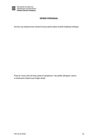 Generalitat de Catalunya
   Departament d’Ensenyament
   Institut Damià Campeny



                                 OPINIÓ PERSONAL



Ara fes una redacció breu donant la teva opinió sobre el perfil d'aptituds obtingut.




Posa en comú amb els teus pares el qüestionari i els perfils obtinguts i escriu
a continuació l'opinió que t'hagin donat.




PAT de 4t d'ESO                                                                        94
 