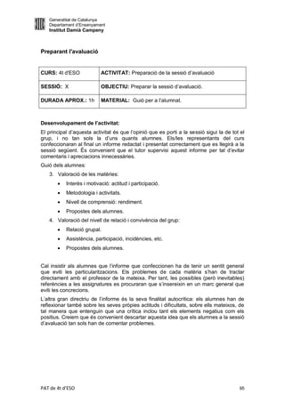 Generalitat de Catalunya
   Departament d’Ensenyament
   Institut Damià Campeny



Preparant l'avaluació


CURS: 4t d'ESO             ACTIVITAT: Preparació de la sessió d’avaluació

SESSIÓ: X                  OBJECTIU: Preparar la sessió d’avaluació.

DURADA APROX.: 1h          MATERIAL: Guió per a l’alumnat.



Desenvolupament de l’activitat:
El principal d’aquesta activitat és que l’opinió que es porti a la sessió sigui la de tot el
grup, i no tan sols la d’uns quants alumnes. Els/les representants del curs
confeccionaran al final un informe redactat i presentat correctament que es llegirà a la
sessió següent. És convenient que el tutor supervisi aquest informe per tal d’evitar
comentaris i apreciacions innecessàries.
Guió dels alumnes:
   3. Valoració de les matèries:
          Interès i motivació: actitud i participació.
          Metodologia i activitats.
          Nivell de comprensió: rendiment.
          Propostes dels alumnes.
   4. Valoració del nivell de relació i convivència del grup:
          Relació grupal.
          Assistència, participació, incidències, etc.
          Propostes dels alumnes.


Cal insistir als alumnes que l’informe que confeccionen ha de tenir un sentit general
que eviti les particularitzacions. Els problemes de cada matèria s’han de tractar
directament amb el professor de la mateixa. Per tant, les possibles (però inevitables)
referències a les assignatures es procuraran que s’insereixin en un marc general que
eviti les concrecions.
L’altra gran directriu de l’informe és la seva finalitat autocrítica: els alumnes han de
reflexionar també sobre les seves pròpies actituds i dificultats, sobre ells mateixos, de
tal manera que entenguin que una crítica inclou tant els elements negatius com els
positius. Creiem que és convenient descartar aquesta idea que els alumnes a la sessió
d’avaluació tan sols han de comentar problemes.




PAT de 4t d'ESO                                                                          95
 