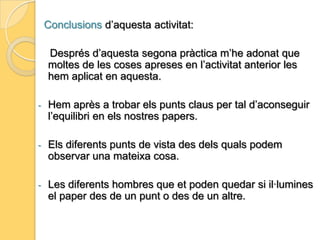 L’equilibri: Ha sigut molt important en la nostra activitat, ja que és el que ens ha permès crear el que buscàvem en aquesta pràctica.